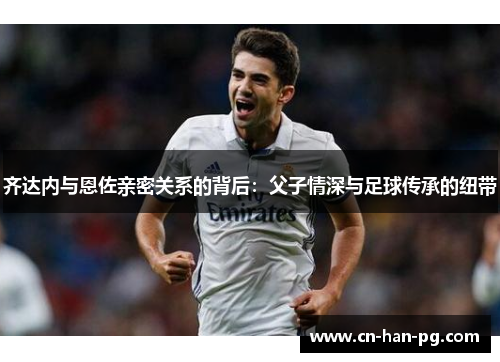 齐达内与恩佐亲密关系的背后：父子情深与足球传承的纽带
