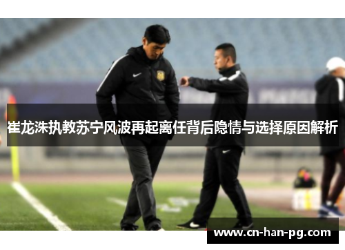 崔龙洙执教苏宁风波再起离任背后隐情与选择原因解析