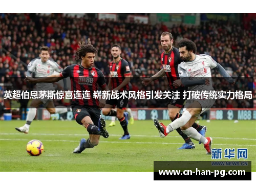 英超伯恩茅斯惊喜连连 崭新战术风格引发关注 打破传统实力格局