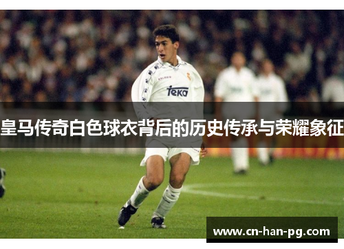 皇马传奇白色球衣背后的历史传承与荣耀象征 皇马传奇白色球衣背后的历史传承与荣耀象征