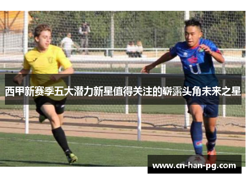 西甲新赛季五大潜力新星值得关注的崭露头角未来之星 西甲新赛季五大潜力新星值得关注的崭露头角未来之星